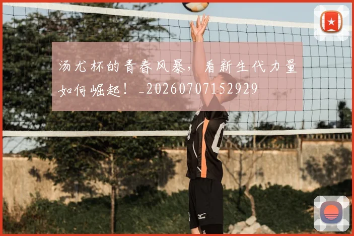 汤尤杯的青春风暴，看新生代力量如何崛起！_20260707152929