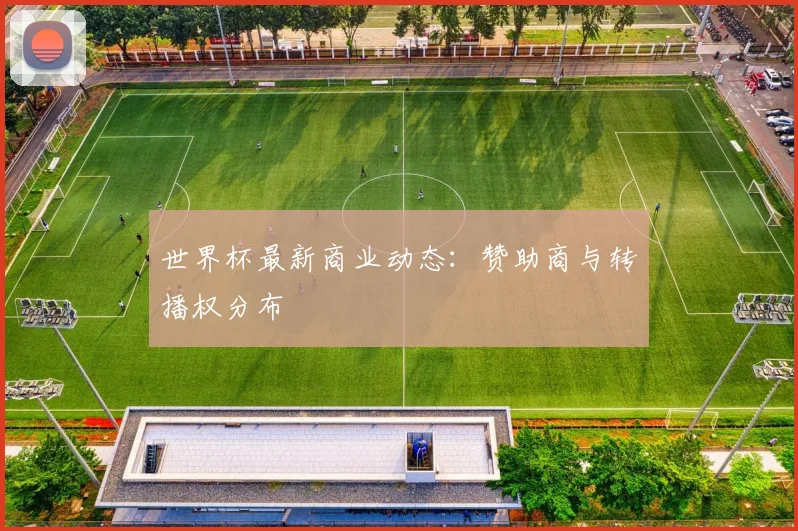 世界杯最新商业动态:赞助商与转播权分布