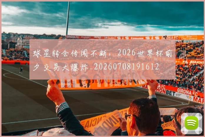 球星转会传闻不断，2026世界杯前夕交易大爆炸_20260708191612