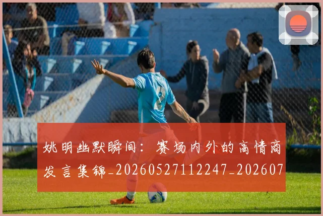 姚明幽默瞬间：赛场内外的高情商发言集锦_20260527112247_20260703232759_20260720191850