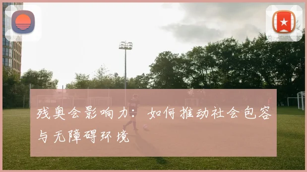 残奥会影响力:如何推动社会包容与无障碍环境