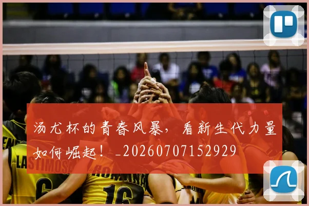 汤尤杯的青春风暴，看新生代力量如何崛起！_20260707152929