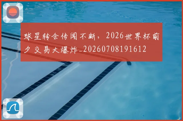 球星转会传闻不断，2026世界杯前夕交易大爆炸_20260708191612