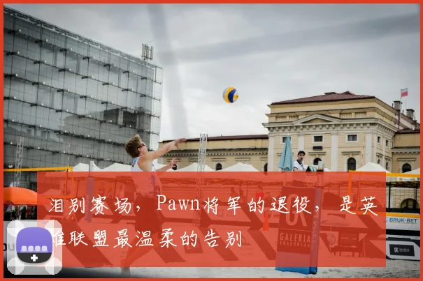 泪别赛场，Pawn将军的退役，是英雄联盟最温柔的告别
