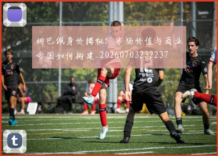 姆巴佩身价揭秘：市场价值与商业帝国如何构建_20260703232237