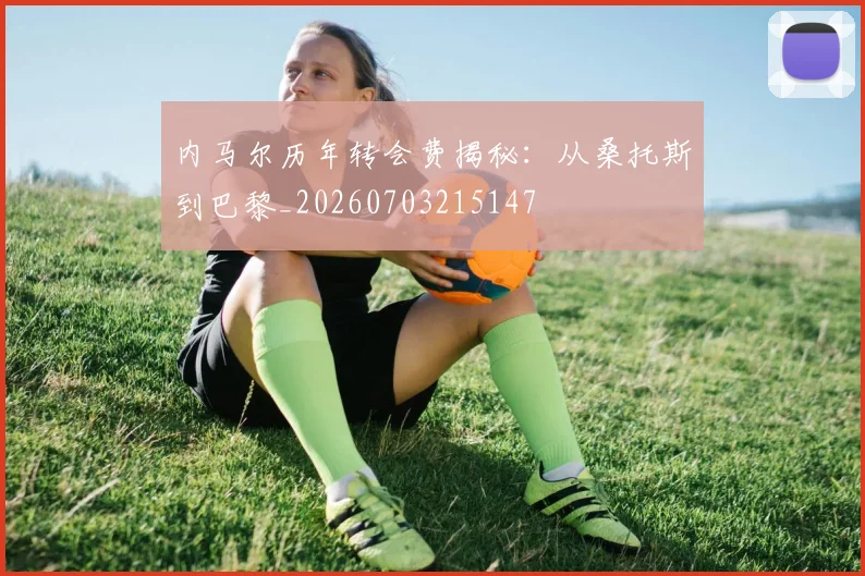 内马尔历年转会费揭秘：从桑托斯到巴黎_20260703215147