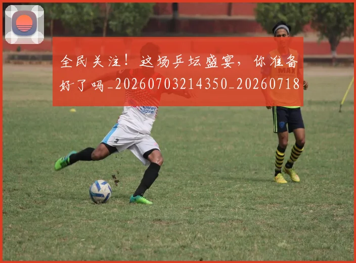 全民关注！这场乒坛盛宴，你准备好了吗_20260703214350_20260718003857