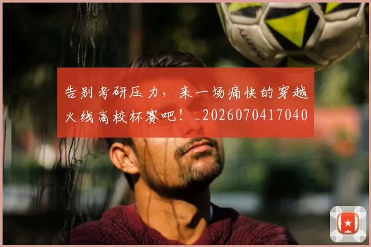 告别考研压力，来一场痛快的穿越火线高校杯赛吧！_20260704170406