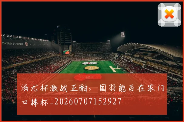 汤尤杯激战正酣,国羽能否在家门口捧杯_20260707152927